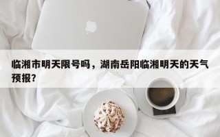 临湘市明天限号吗，湖南岳阳临湘明天的天气预报？