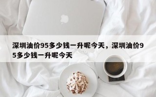 深圳油价95多少钱一升呢今天，深圳油价95多少钱一升呢今天