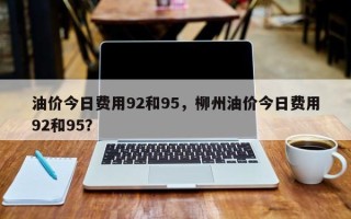 油价今日费用92和95，柳州油价今日费用92和95？