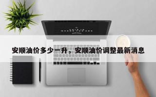 安顺油价多少一升，安顺油价调整最新消息