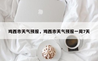 鸡西市天气预报，鸡西市天气预报一周7天