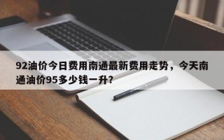 92油价今日费用南通最新费用走势，今天南通油价95多少钱一升？