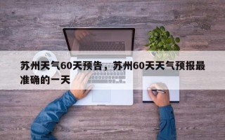苏州天气60天预告，苏州60天天气预报最准确的一天