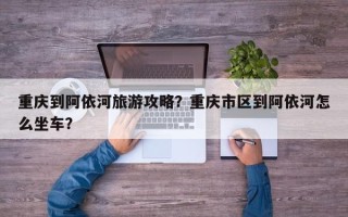 重庆到阿依河旅游攻略？重庆市区到阿依河怎么坐车？