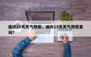 迪庆15天天气预报，迪庆15天天气预报查询？