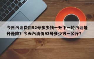 今日汽油费用92号多少钱一升下一轮汽油是升是降？今天汽油价92号多少钱一公斤？