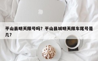 平山县明天限号吗？平山县城明天限车尾号是几？