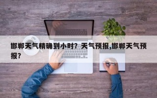 邯郸天气精确到小时？天气预报,邯郸天气预报？