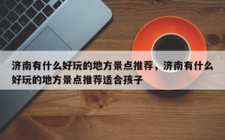 济南有什么好玩的地方景点推荐，济南有什么好玩的地方景点推荐适合孩子