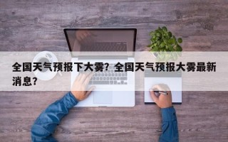 全国天气预报下大雾？全国天气预报大雾最新消息？