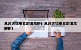 三河古镇美食旅游攻略？三河古镇美食旅游攻略图？