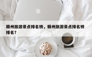 赣州旅游景点排名榜，赣州旅游景点排名榜 排名？