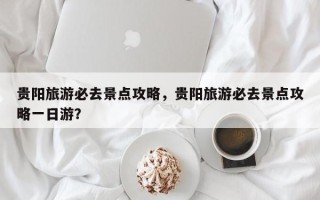 贵阳旅游必去景点攻略，贵阳旅游必去景点攻略一日游？