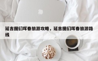延吉图们珲春旅游攻略，延吉图们珲春旅游路线