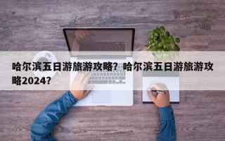 哈尔滨五日游旅游攻略？哈尔滨五日游旅游攻略2024？