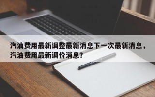 汽油费用最新调整最新消息下一次最新消息，汽油费用最新调价消息？