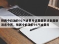 陕西今日油价92汽油费用调整最新消息最新消息今天，陕西今日油价95汽油费用