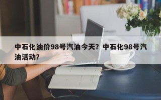 中石化油价98号汽油今天？中石化98号汽油活动？