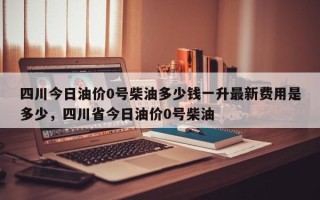 四川今日油价0号柴油多少钱一升最新费用是多少，四川省今日油价0号柴油