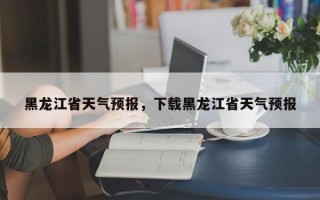 黑龙江省天气预报，下载黑龙江省天气预报