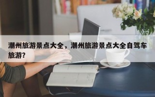 潮州旅游景点大全，潮州旅游景点大全自驾车旅游？