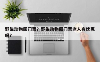 野生动物园门票？野生动物园门票老人有优惠吗？