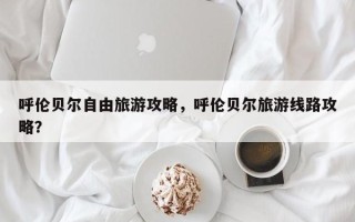 呼伦贝尔自由旅游攻略，呼伦贝尔旅游线路攻略？