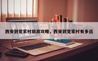 西安到党家村旅游攻略，西安到党家村有多远