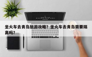 坐火车去青岛旅游攻略？坐火车去青岛需要隔离吗？