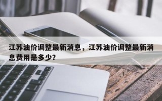 江苏油价调整最新消息，江苏油价调整最新消息费用是多少？