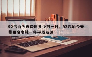 92汽油今天费用多少钱一升，92汽油今天费用多少钱一升平原石油
