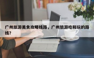 广州旅游美食攻略线路，广州旅游吃和玩的路线？