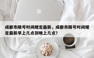 成都市限号时间规定最新，成都市限号时间规定最新早上几点到晚上几点？