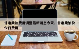 甘肃柴油费用调整最新消息今天，甘肃柴油价今日费用