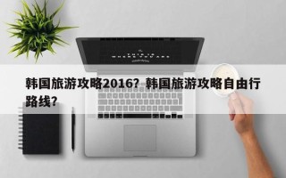 韩国旅游攻略2016？韩国旅游攻略自由行路线？