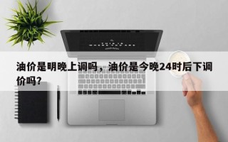 油价是明晚上调吗，油价是今晚24时后下调价吗？