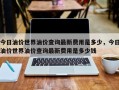 今日油价世界油价查询最新费用是多少，今日油价世界油价查询最新费用是多少钱