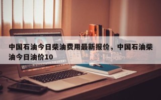 中国石油今日柴油费用最新报价，中国石油柴油今日油价10