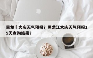黑龙冮大庆天气预报？黑龙江大庆天气预报15天查询结果？