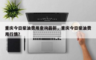 重庆今日柴油费用查询最新，重庆今日柴油费用行情？