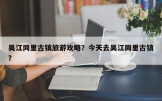吴江同里古镇旅游攻略？今天去吴江同里古镇？