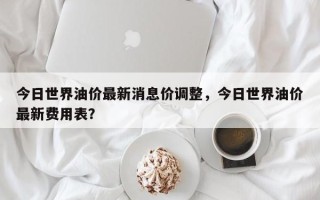 今日世界油价最新消息价调整，今日世界油价最新费用表？