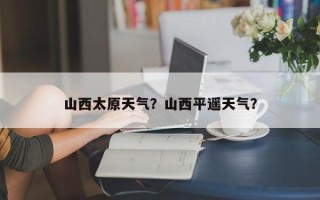山西太原天气？山西平遥天气？
