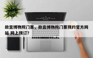 故宫博物院门票，故宫博物院门票预约官方网站 网上预订？