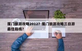 厦门旅游攻略2012？厦门旅游攻略三日游最佳路线？