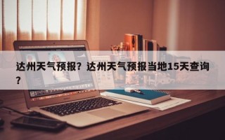 达州天气预报？达州天气预报当地15天查询？
