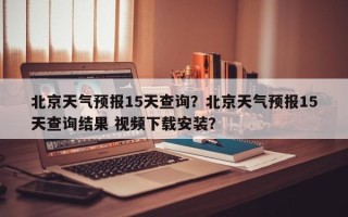 北京天气预报15天查询？北京天气预报15天查询结果 视频下载安装？