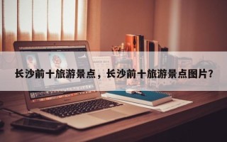 长沙前十旅游景点，长沙前十旅游景点图片？