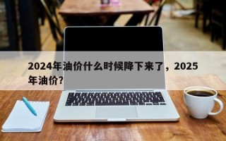 2024年油价什么时候降下来了，2025年油价？