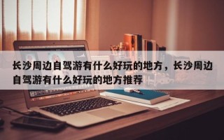 长沙周边自驾游有什么好玩的地方，长沙周边自驾游有什么好玩的地方推荐